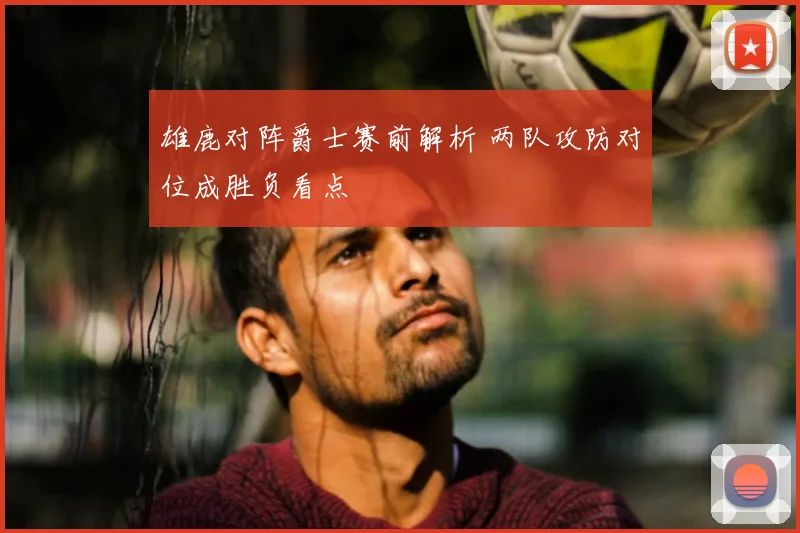 雄鹿对阵爵士赛前解析 两队攻防对位成胜负看点