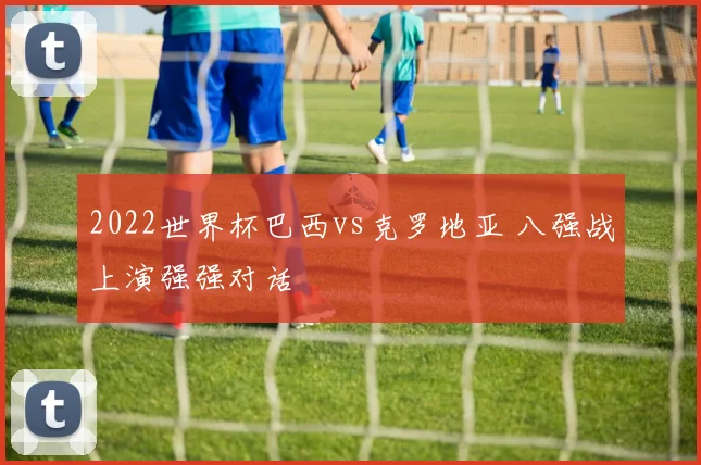 2022世界杯巴西vs克罗地亚 八强战上演强强对话