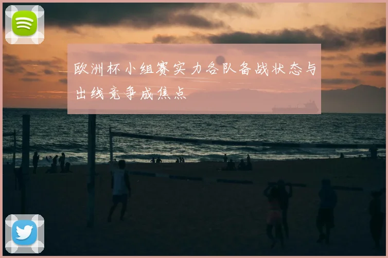欧洲杯小组赛实力各队备战状态与出线竞争成焦点