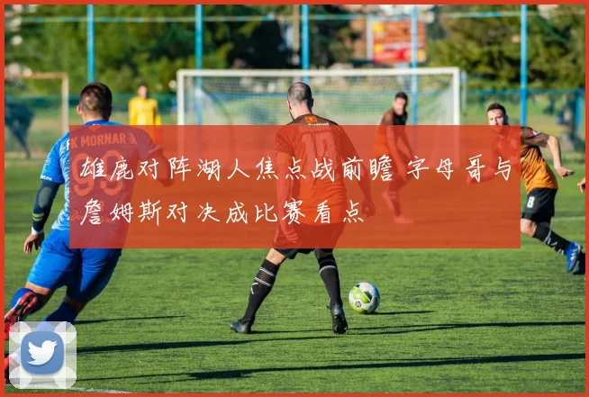 雄鹿对阵湖人焦点战前瞻 字母哥与詹姆斯对决成比赛看点