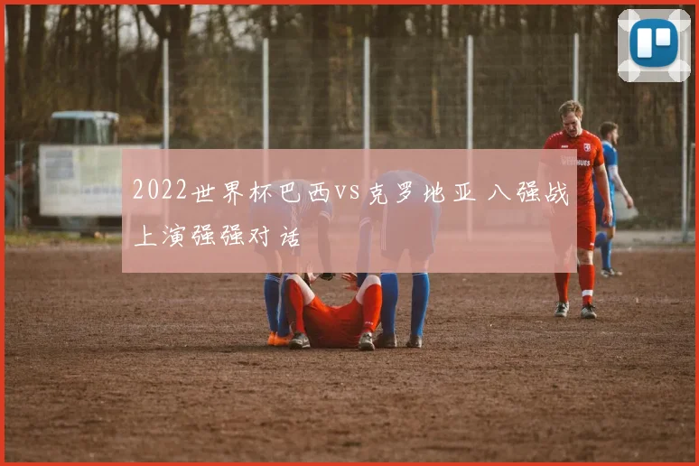 2022世界杯巴西vs克罗地亚 八强战上演强强对话