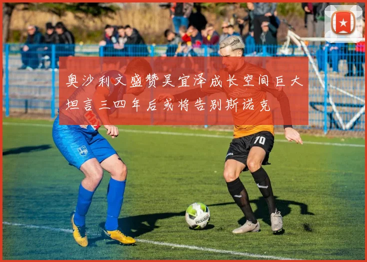 奥沙利文盛赞吴宜泽成长空间巨大坦言三四年后或将告别斯诺克