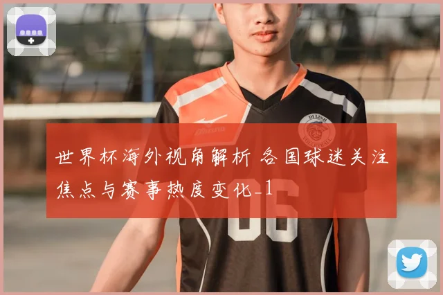 世界杯海外视角解析 各国球迷关注焦点与赛事热度变化_1