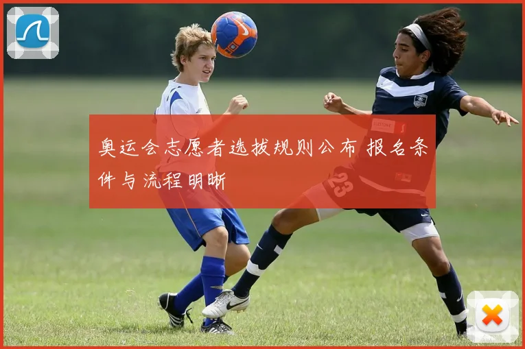 奥运会志愿者选拔规则公布 报名条件与流程明晰