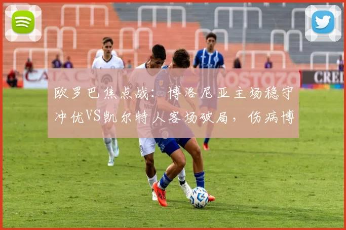 欧罗巴焦点战：博洛尼亚主场稳守冲优VS凯尔特人客场破局，伤病博弈定走势_核心_战术_防守