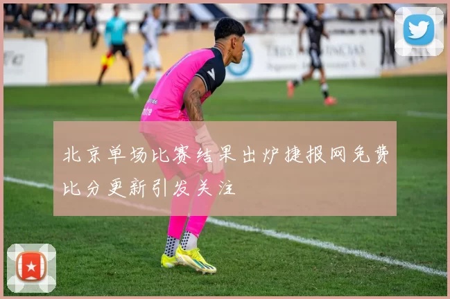 北京单场比赛结果出炉捷报网免费比分更新引发关注