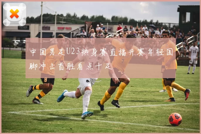 中国男足U23热身赛直播开赛年轻国脚冲击首胜看点十足