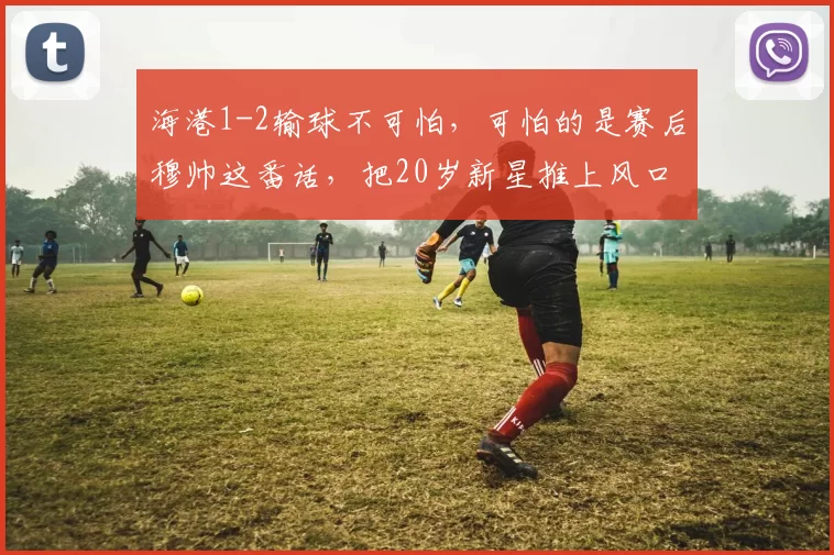 海港1-2输球不可怕，可怕的是赛后穆帅这番话，把20岁新星推上风口浪尖_穆斯卡特_比赛_球员
