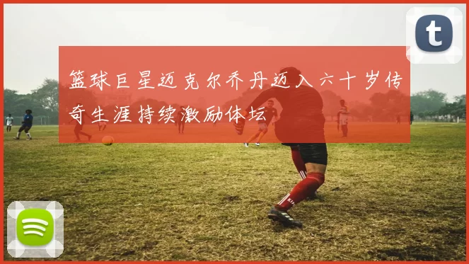 篮球巨星迈克尔乔丹迈入六十岁传奇生涯持续激励体坛