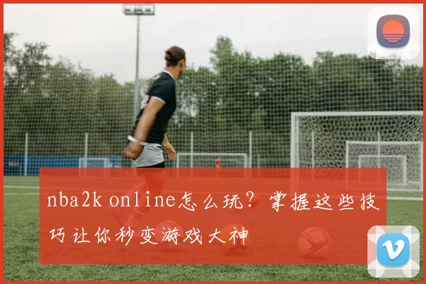 nba2k online怎么玩？掌握这些技巧让你秒变游戏大神