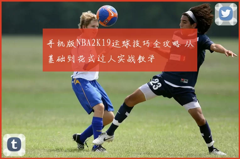 手机版NBA2K19运球技巧全攻略 从基础到花式过人实战教学