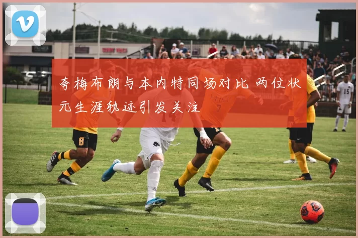 夸梅布朗与本内特同场对比 两位状元生涯轨迹引发关注