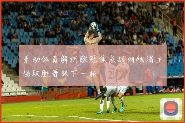 乐动体育解析欧冠焦点战利物浦主场取胜晋级下一轮