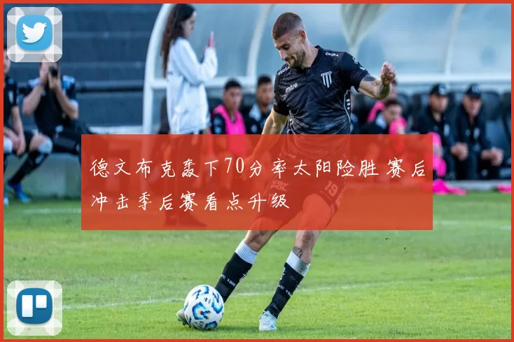 德文布克轰下70分率太阳险胜 赛后冲击季后赛看点升级