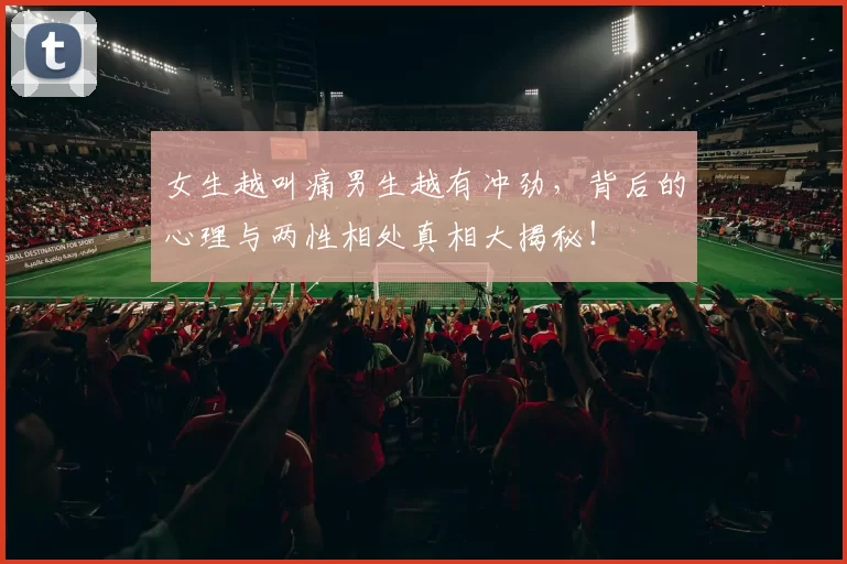 女生越叫痛男生越有冲劲,背后的心理与两性相处真相大揭秘!