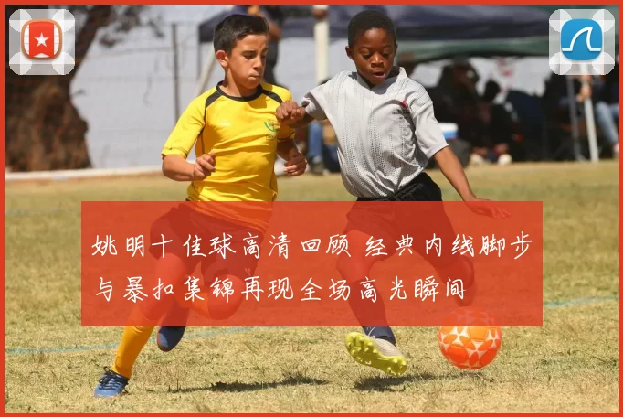 姚明十佳球高清回顾 经典内线脚步与暴扣集锦再现全场高光瞬间