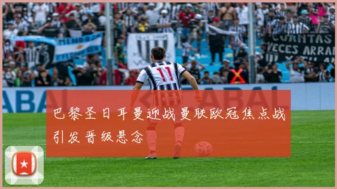 巴黎圣日耳曼迎战曼联欧冠焦点战引发晋级悬念