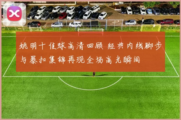 姚明十佳球高清回顾 经典内线脚步与暴扣集锦再现全场高光瞬间