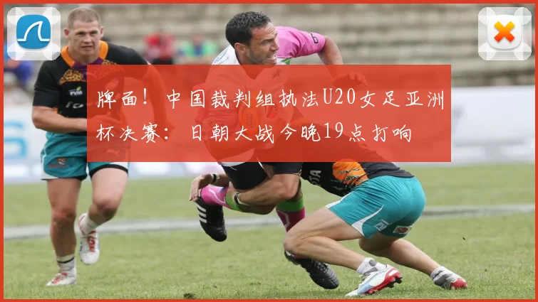 牌面！中国裁判组执法U20女足亚洲杯决赛：日朝大战今晚19点打响
