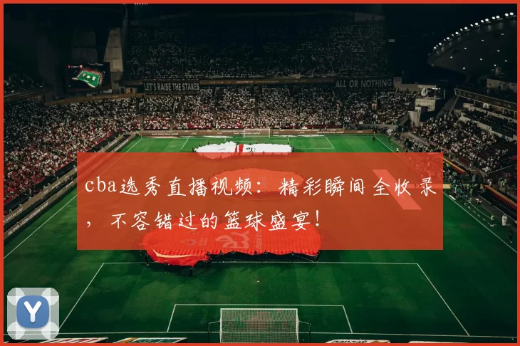 cba选秀直播视频：精彩瞬间全收录，不容错过的篮球盛宴！
