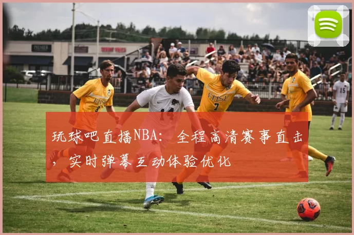 玩球吧直播NBA：全程高清赛事直击，实时弹幕互动体验优化