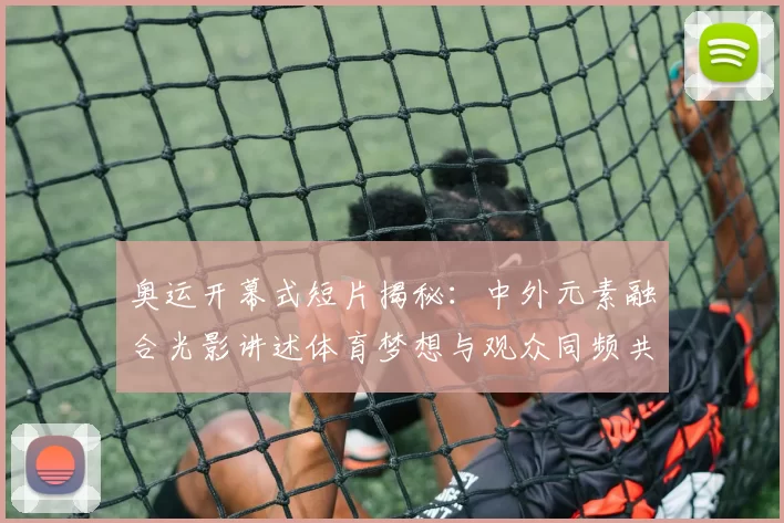 奥运开幕式短片揭秘：中外元素融合光影讲述体育梦想与观众同频共振