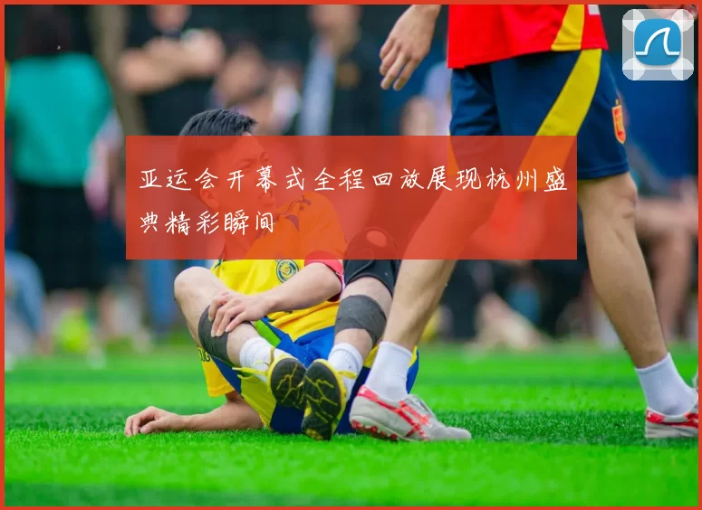 亚运会开幕式全程回放展现杭州盛典精彩瞬间