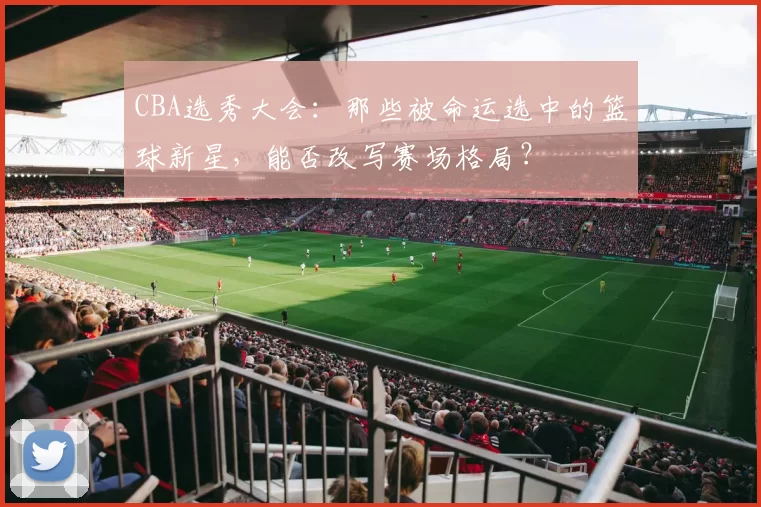 CBA选秀大会:那些被命运选中的篮球新星,能否改写赛场格局?