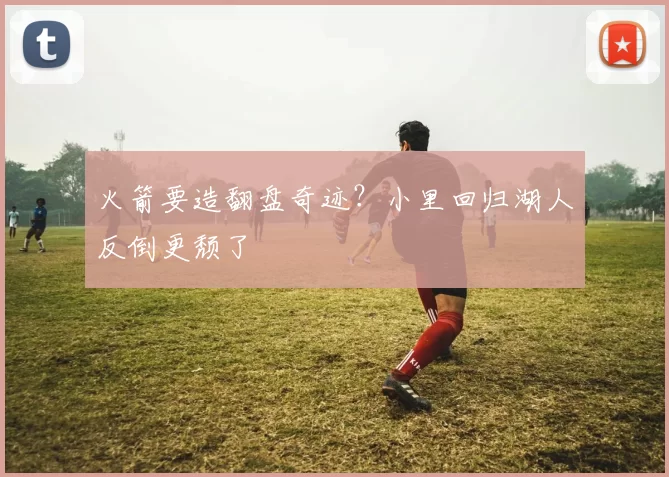 火箭要造翻盘奇迹？小里回归湖人反倒更颓了