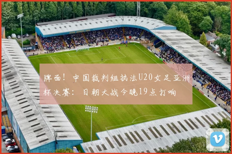 牌面！中国裁判组执法U20女足亚洲杯决赛：日朝大战今晚19点打响