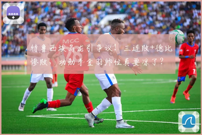 特鲁西埃乌龙引争议！三连败+德比惨败，功勋李金羽帅位真要凉了？_球迷_比赛_辽宁