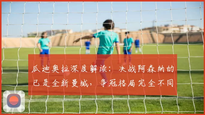 瓜迪奥拉深度解读：决战阿森纳的已是全新曼城，争冠格局完全不同