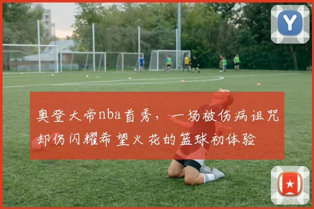 奥登大帝nba首秀，一场被伤病诅咒却仍闪耀希望火花的篮球初体验