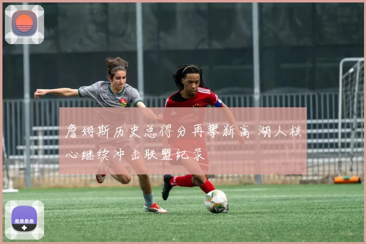 詹姆斯历史总得分再攀新高 湖人核心继续冲击联盟纪录