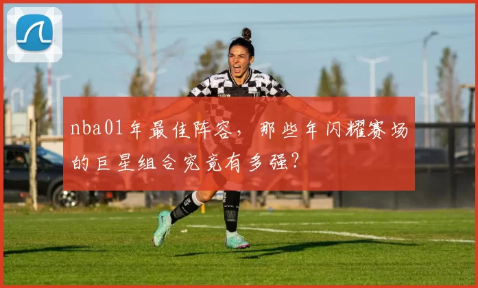 nba01年最佳阵容,那些年闪耀赛场的巨星组合究竟有多强?