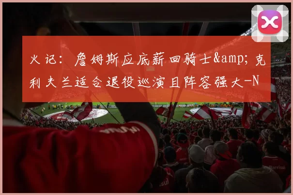 火记:詹姆斯应底薪回骑士&克利夫兰适合退役巡演且阵容强大-NBA新闻