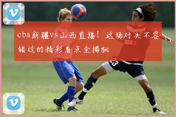 cba新疆vs山西直播！这场对决不容错过的精彩看点全揭秘