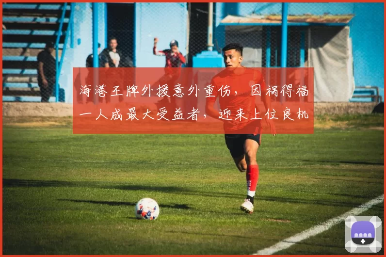 海港王牌外援意外重伤，因祸得福一人成最大受益者，迎来上位良机_加布里埃尔_刘祝润_比赛