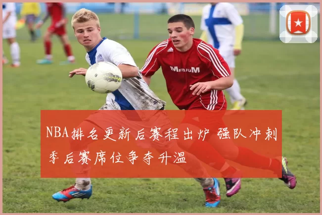 NBA排名更新后赛程出炉 强队冲刺季后赛席位争夺升温