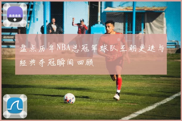 盘点历年NBA总冠军球队王朝更迭与经典夺冠瞬间回顾