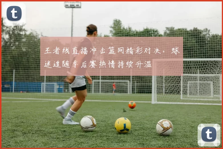 王者线直播冲击篮网精彩对决,球迷追随季后赛热情持续升温