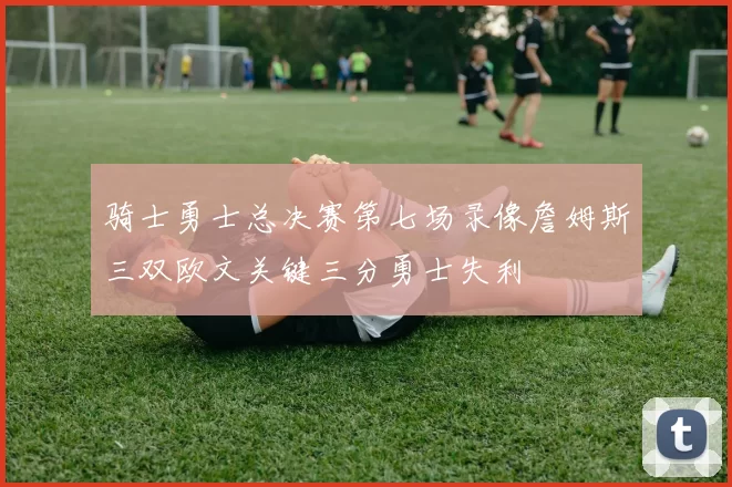 骑士勇士总决赛第七场录像詹姆斯三双欧文关键三分勇士失利