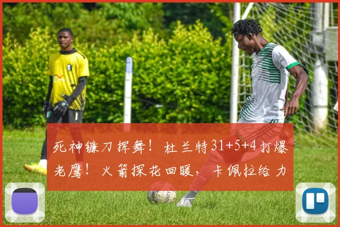 死神镰刀挥舞！杜兰特31+5+4打爆老鹰！火箭探花回暖，卡佩拉给力