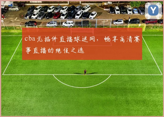 cba无插件直播球迷网，畅享高清赛事直播的绝佳之选