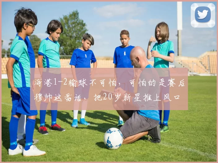 海港1-2输球不可怕，可怕的是赛后穆帅这番话，把20岁新星推上风口浪尖_穆斯卡特_比赛_球员