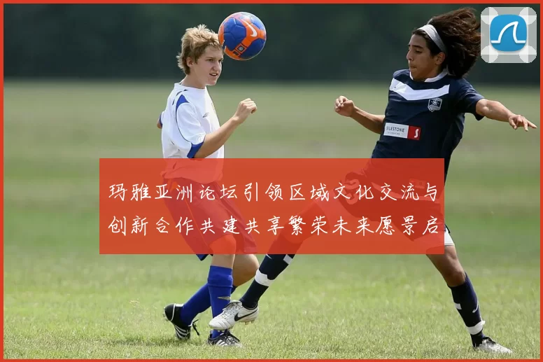 玛雅亚洲论坛引领区域文化交流与创新合作共建共享繁荣未来愿景启